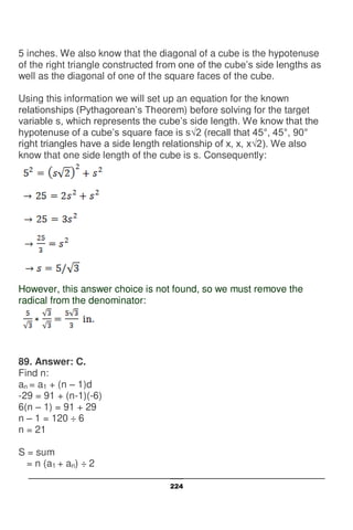 224
5 inches. We also know that the diagonal of a cube is the hypotenuse
of the right triangle constructed from one of the cube’s side lengths as
well as the diagonal of one of the square faces of the cube.
Using this information we will set up an equation for the known
relationships (Pythagorean’s Theorem) before solving for the target
variable s, which represents the cube’s side length. We know that the
hypotenuse of a cube’s square face is s√2 (recall that 45°, 45°, 90°
right triangles have a side length relationship of x, x, x√2). We also
know that one side length of the cube is s. Consequently:
However, this answer choice is not found, so we must remove the
radical from the denominator:
89. Answer: C.
Find n:
an = a1 + (n – 1)d
-29 = 91 + (n-1)(-6)
6(n – 1) = 91 + 29
n – 1 = 120 ÷ 6
n = 21
S = sum
= n (a1 + an) ÷ 2
 