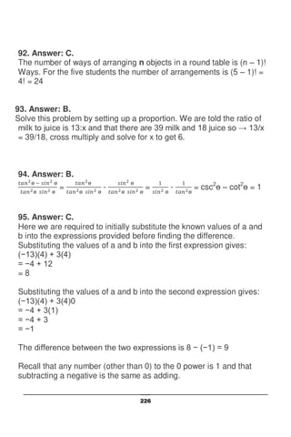 226
92. Answer: C.
The number of ways of arranging n objects in a round table is (n – 1)!
Ways. For the five students the number of arrangements is (5 – 1)! =
4! = 24
93. Answer: B.
Solve this problem by setting up a proportion. We are told the ratio of
milk to juice is 13:x and that there are 39 milk and 18 juice so → 13/x
= 39/18, cross multiply and solve for x to get 6.
94. Answer: B.
= - = - = csc2
– cot2
= 1
95. Answer: C.
Here we are required to initially substitute the known values of a and
b into the expressions provided before finding the difference.
Substituting the values of a and b into the first expression gives:
(−13)(4) + 3(4)
= −4 + 12
= 8
Substituting the values of a and b into the second expression gives:
(−13)(4) + 3(4)0
= −4 + 3(1)
= −4 + 3
= −1
The difference between the two expressions is 8 − (−1) = 9
Recall that any number (other than 0) to the 0 power is 1 and that
subtracting a negative is the same as adding.
 