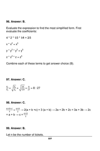 227
96. Answer: B.
Evaluate the expression to find the most simplified form. First
evaluate the coefficients:
4 * 2 * 1⁄3 * 1⁄4 = 2⁄3
x * x2
= x3
y * y2
* y2
= y5
z * z3
* z = z5
Combine each of these terms to get answer choice (B).
97. Answer: C.
= = = = 8 : 27
98. Answer: C.
= → 2(a + b +c) = 3 (a + b) → 2a + 2b + 2c = 3a + 3b → 2c
= a + b → c =
99. Answer: B.
Let n be the number of tickets.
 