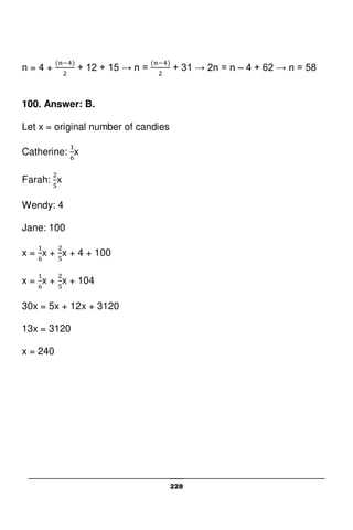 228
n = 4 + + 12 + 15 → n = + 31 → 2n = n – 4 + 62 → n = 58
100. Answer: B.
Let x = original number of candies
Catherine: x
Farah: x
Wendy: 4
Jane: 100
x = x + x + 4 + 100
x = x + x + 104
30x = 5x + 12x + 3120
13x = 3120
x = 240
 