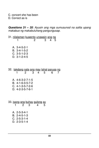 22
C. concert she has been
D. Correct as is
Questions 31 – 35: Ayusin ang mga sumusunod na salita upang
makabuo ng makabuluhang pangungusap.
31. nilalaman kuwento unawain ang ng
1 2 3 4 5
A. 3-4-5-2-1
B. 3-4-1-5-2
C. 3-5-1-2-3
D. 3-1-2-4-5
32. takdang sala ang may lahat parusa ng
1 2 3 4 5 6 7
A. 4-6-3-2-7-1-5
B. 4-1-6-3-5-7-2
C. 4-1-3-5-7-2-6
D. 4-2-3-5-7-6-1
33. isang ang buhay gulong ay
1 2 3 4 5
A. 2-5-3-4-1
B. 2-4-5-1-3
C. 2-5-3-1-4
D. 2-3-5-1-4
 