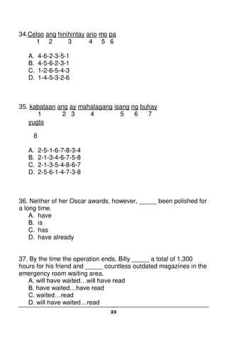 23
34.Celso ang hinihintay ano mo pa
1 2 3 4 5 6
A. 4-6-2-3-5-1
B. 4-5-6-2-3-1
C. 1-2-6-5-4-3
D. 1-4-5-3-2-6
35. kabataan ang ay mahalagang isang ng buhay
1 2 3 4 5 6 7
yugto
8
A. 2-5-1-6-7-8-3-4
B. 2-1-3-4-6-7-5-8
C. 2-1-3-5-4-8-6-7
D. 2-5-6-1-4-7-3-8
36. Neither of her Oscar awards, however, _____ been polished for
a long time.
A. have
B. is
C. has
D. have already
37. By the time the operation ends, Billy _____ a total of 1,300
hours for his friend and _____ countless outdated magazines in the
emergency room waiting area.
A. will have waited…will have read
B. have waited…have read
C. waited…read
D. will have waited…read
 