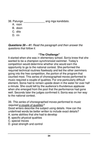 24
38. Patungo ______________ ang mga kandidato.
A. roon
B. doon
C. dito
D. rin
Questions 39 – 41: Read the paragraph and then answer the
questions that follow it.
“The Challenge”
It started when she was in elementary school. Sonia knew that she
wanted to be a champion synchronized swimmer. Today’s
competition would determine whether she would earn the
opportunity to go to the national contest. She performed the
required technical routines flawlessly and led the other swimmers
going into the free competition, the portion of the program that
counted most. This series of choreographed moves performed to
music required a couple of qualities. For one particularly difficult
element, Sonia had to remain upside down in the water for over half
a minute. She could tell by the audience’s thunderous applause
when she emerged from the pool that the performance had gone
well. Seconds later the judges confirmed it; Sonia was on her way
to the national contest.
39. This series of choreographed moves performed to music
required a couple of qualities?
Good writers describe the subject using details. How can the
underlined words be better written to include exact details?
A. some abilities that she had to develop
B. specific physical qualities
C. special moves
D. great strength and control
 