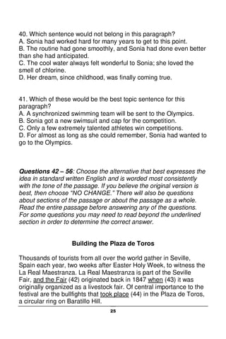 25
40. Which sentence would not belong in this paragraph?
A. Sonia had worked hard for many years to get to this point.
B. The routine had gone smoothly, and Sonia had done even better
than she had anticipated.
C. The cool water always felt wonderful to Sonia; she loved the
smell of chlorine.
D. Her dream, since childhood, was finally coming true.
41. Which of these would be the best topic sentence for this
paragraph?
A. A synchronized swimming team will be sent to the Olympics.
B. Sonia got a new swimsuit and cap for the competition.
C. Only a few extremely talented athletes win competitions.
D. For almost as long as she could remember, Sonia had wanted to
go to the Olympics.
Questions 42 – 56: Choose the alternative that best expresses the
idea in standard written English and is worded most consistently
with the tone of the passage. If you believe the original version is
best, then choose “NO CHANGE.” There will also be questions
about sections of the passage or about the passage as a whole.
Read the entire passage before answering any of the questions.
For some questions you may need to read beyond the underlined
section in order to determine the correct answer.
Building the Plaza de Toros
Thousands of tourists from all over the world gather in Seville,
Spain each year, two weeks after Easter Holy Week, to witness the
La Real Maestranza. La Real Maestranza is part of the Seville
Fair, and the Fair (42) originated back in 1847 when (43) it was
originally organized as a livestock fair. Of central importance to the
festival are the bullfights that took place (44) in the Plaza de Toros,
a circular ring on Baratillo Hill.
 