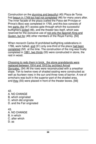 26
Construction on the stunning and beautiful (45) Plaza de Toros
first begun in 1749 but had not completed (46) for many years after.
The inner facade of the plaza (called the Palco del Príncipe or
Prince’s Box) was completed in 1765, and this box consists of
two parts; the (47) access gate through which the successful
bullfighters exited (48), and the theater box itself, which was
reserved for the exclusive use of not only the Spanish King and
Queen, but for (49) other members of the Royal Family. [50]
When monarch Carlos III prohibited bullfighting celebrations in
1786, work halted, and (51) only one-third of the plaza had been
completed (52) at the time. The construction of the ring was finally
completed in 1881, two thirds (53) were constructed in stone, the
rest in wood.
Choosing to redo them in brick, the stone grandstands were
replaced between 1914 and 1915 by architect Anival
Gonzalez. (54) All the rows were reconstructed with a smoother
slope. Ten to twelve rows of shaded seating were constructed as
well as fourteen rows in the sun and three rows of barrier. A row of
armchairs was built in the superior part of the shaded area,
and they (55) were placed in front of the theater boxes. [56]
42.
A. NO CHANGE
B. which originated
C. which did originate
D. and the Fair originated
43.
A. NO CHANGE
B. in which
C. after which
D. as
 