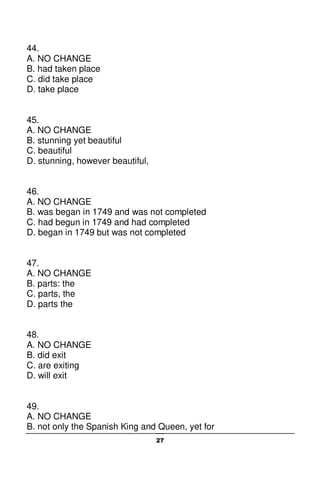 27
44.
A. NO CHANGE
B. had taken place
C. did take place
D. take place
45.
A. NO CHANGE
B. stunning yet beautiful
C. beautiful
D. stunning, however beautiful,
46.
A. NO CHANGE
B. was began in 1749 and was not completed
C. had begun in 1749 and had completed
D. began in 1749 but was not completed
47.
A. NO CHANGE
B. parts: the
C. parts, the
D. parts the
48.
A. NO CHANGE
B. did exit
C. are exiting
D. will exit
49.
A. NO CHANGE
B. not only the Spanish King and Queen, yet for
 