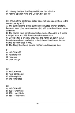 28
C. not only the Spanish King and Queen, but also for
D. not the Spanish King and Queen, but also for
50. Which of the sentences below does not belong anywhere in the
second paragraph?
A. The bullring is the oldest bullring constructed entirely of stone,
because most others were constructed with a combination of stone
and brick.
B. The stands were constructed in two levels of seating of 5 raised
rows per level and 136 Tuscan sandstone columns.
C. Seville’s fair is officially known as the April Fair, but in fact, it
hasn’t always been celebrated entirely in April and once, it even
had to be celebrated in May.
D. The Royal Box has a sloping roof covered in Arabic tiles.
51.
A. NO CHANGE
B. nevertheless
C. because
D. even though
52.
A. NO CHANGE
B. were completed
C. will complete
D. are completed
53.
A. NO CHANGE
B. 1881; two thirds
C. 1881, two thirds,
D. 1881—two thirds
 