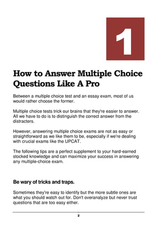 2
How to Answer Multiple Choice
Questions Like A Pro
Between a multiple choice test and an essay exam, most of us
would rather choose the former.
Multiple choice tests trick our brains that they're easier to answer.
All we have to do is to distinguish the correct answer from the
distracters.
However, answering multiple choice exams are not as easy or
straightforward as we like them to be, especially if we're dealing
with crucial exams like the UPCAT.
The following tips are a perfect supplement to your hard-earned
stocked knowledge and can maximize your success in answering
any multiple-choice exam.
Be wary of tricks and traps.
Sometimes they're easy to identify but the more subtle ones are
what you should watch out for. Don't overanalyze but never trust
questions that are too easy either.
1
 