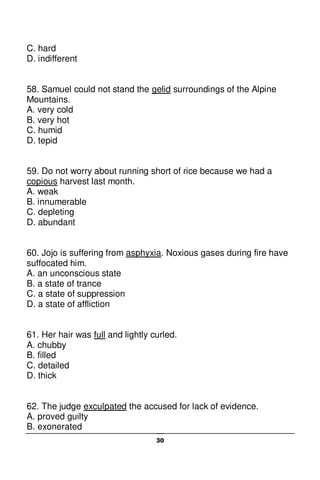 30
C. hard
D. indifferent
58. Samuel could not stand the gelid surroundings of the Alpine
Mountains.
A. very cold
B. very hot
C. humid
D. tepid
59. Do not worry about running short of rice because we had a
copious harvest last month.
A. weak
B. innumerable
C. depleting
D. abundant
60. Jojo is suffering from asphyxia. Noxious gases during fire have
suffocated him.
A. an unconscious state
B. a state of trance
C. a state of suppression
D. a state of affliction
61. Her hair was full and lightly curled.
A. chubby
B. filled
C. detailed
D. thick
62. The judge exculpated the accused for lack of evidence.
A. proved guilty
B. exonerated
 