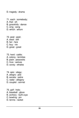 33
D. tragedy : drama
71. each : somebody;
A. that : oh
B. gracefully : dance
C. sing : song
D. which : whom
72. peal : peel;
A. steal : still
B. fair : fare
C. buy : vie
D. great : greet
73. herd : cattle;
A. colony : termites
B. pack : peacocks
C. hive : wolves
D. covey : whales
74. epic : elegy;
A. allegro : plot
B. sonata : satire
C. radar : allegory
D. couplet : sonnet
75. golf : hole;
A. baseball : glove
B. archery - bull's eye
C. bowling : pin
D. tennis : racket
 