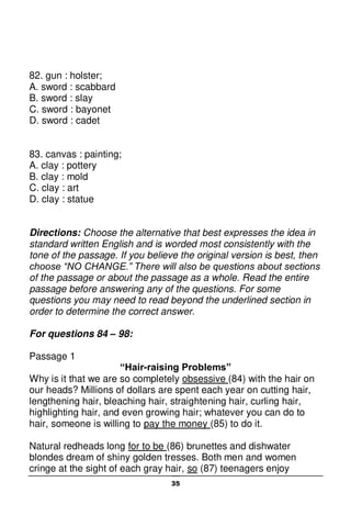 35
82. gun : holster;
A. sword : scabbard
B. sword : slay
C. sword : bayonet
D. sword : cadet
83. canvas : painting;
A. clay : pottery
B. clay : mold
C. clay : art
D. clay : statue
Directions: Choose the alternative that best expresses the idea in
standard written English and is worded most consistently with the
tone of the passage. If you believe the original version is best, then
choose “NO CHANGE.” There will also be questions about sections
of the passage or about the passage as a whole. Read the entire
passage before answering any of the questions. For some
questions you may need to read beyond the underlined section in
order to determine the correct answer.
For questions 84 – 98:
Passage 1
“Hair-raising Problems”
Why is it that we are so completely obsessive (84) with the hair on
our heads? Millions of dollars are spent each year on cutting hair,
lengthening hair, bleaching hair, straightening hair, curling hair,
highlighting hair, and even growing hair; whatever you can do to
hair, someone is willing to pay the money (85) to do it.
Natural redheads long for to be (86) brunettes and dishwater
blondes dream of shiny golden tresses. Both men and women
cringe at the sight of each gray hair, so (87) teenagers enjoy
 