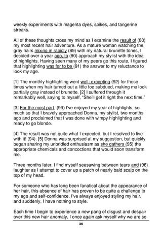 36
weekly experiments with magenta dyes, spikes, and tangerine
streaks.
All of these thoughts cross my mind as I examine the result of (88)
my most recent hair adventure. As a mature woman watching the
gray hairs mixing in rapidly (89) with my natural brunette tones, I
decided over a year ago, to (90) approach my stylist with the idea
of highlights. Having seen many of my peers go this route, I figured
that highlighting was for to be (91) the answer to my reluctance to
look my age.
[1] The monthly highlighting went well: excepting (92) for those
times when my hair turned out a little too subdued, making me look
partially gray instead of brunette. [2] I suffered through it
remarkably well, saying to myself, “She’ll get it right the next time.”
[3] For the most part, (93) I’ve enjoyed my year of highlights, so
much so that I bravely approached Donna, my stylist, two months
ago and proclaimed that I was done with wimpy highlighting and
ready to go blonde.
[4] The result was not quite what I expected, but I resolved to live
with it! (94). [5] Donna was surprised at my suggestion, but quickly
began sharing my unbridled enthusiasm as she gathers (95) the
appropriate chemicals and concoctions that would soon transform
me.
Three months later, I find myself seesawing between tears and (96)
laughter as I attempt to cover up a patch of nearly bald scalp on the
top of my head.
For someone who has long been fanatical about the appearance of
her hair, this absence of hair has proven to be quite a challenge to
my ego and self-confidence. I’ve always enjoyed styling my hair,
and suddenly, I have nothing to style.
Each time I begin to experience a new pang of disgust and despair
over this new hair anomaly, I once again ask myself why we are so
 