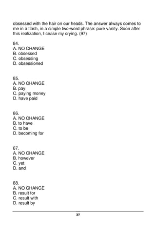 37
obsessed with the hair on our heads. The answer always comes to
me in a flash, in a simple two-word phrase: pure vanity. Soon after
this realization, I cease my crying. (97)
84.
A. NO CHANGE
B. obsessed
C. obsessing
D. obsessioned
85.
A. NO CHANGE
B. pay
C. paying money
D. have paid
86.
A. NO CHANGE
B. to have
C. to be
D. becoming for
87.
A. NO CHANGE
B. however
C. yet
D. and
88.
A. NO CHANGE
B. result for
C. result with
D. result by
 
