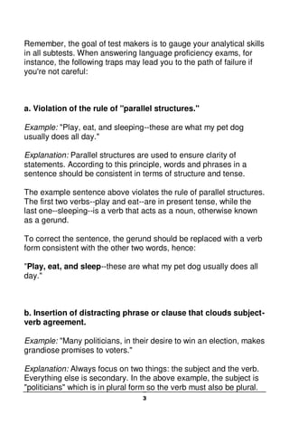 3
Remember, the goal of test makers is to gauge your analytical skills
in all subtests. When answering language proficiency exams, for
instance, the following traps may lead you to the path of failure if
you're not careful:
a. Violation of the rule of "parallel structures."
Example: "Play, eat, and sleeping--these are what my pet dog
usually does all day."
Explanation: Parallel structures are used to ensure clarity of
statements. According to this principle, words and phrases in a
sentence should be consistent in terms of structure and tense.
The example sentence above violates the rule of parallel structures.
The first two verbs--play and eat--are in present tense, while the
last one--sleeping--is a verb that acts as a noun, otherwise known
as a gerund.
To correct the sentence, the gerund should be replaced with a verb
form consistent with the other two words, hence:
"Play, eat, and sleep--these are what my pet dog usually does all
day."
b. Insertion of distracting phrase or clause that clouds subject-
verb agreement.
Example: "Many politicians, in their desire to win an election, makes
grandiose promises to voters."
Explanation: Always focus on two things: the subject and the verb.
Everything else is secondary. In the above example, the subject is
"politicians" which is in plural form so the verb must also be plural.
 