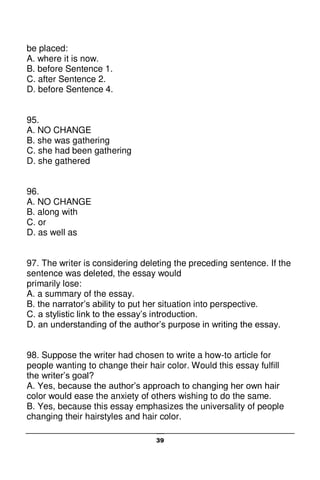 39
be placed:
A. where it is now.
B. before Sentence 1.
C. after Sentence 2.
D. before Sentence 4.
95.
A. NO CHANGE
B. she was gathering
C. she had been gathering
D. she gathered
96.
A. NO CHANGE
B. along with
C. or
D. as well as
97. The writer is considering deleting the preceding sentence. If the
sentence was deleted, the essay would
primarily lose:
A. a summary of the essay.
B. the narrator’s ability to put her situation into perspective.
C. a stylistic link to the essay’s introduction.
D. an understanding of the author’s purpose in writing the essay.
98. Suppose the writer had chosen to write a how-to article for
people wanting to change their hair color. Would this essay fulfill
the writer’s goal?
A. Yes, because the author’s approach to changing her own hair
color would ease the anxiety of others wishing to do the same.
B. Yes, because this essay emphasizes the universality of people
changing their hairstyles and hair color.
 