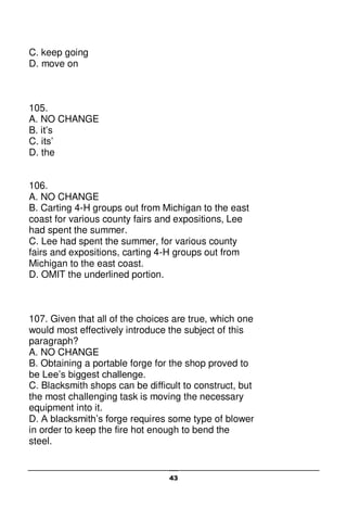43
C. keep going
D. move on
105.
A. NO CHANGE
B. it’s
C. its’
D. the
106.
A. NO CHANGE
B. Carting 4-H groups out from Michigan to the east
coast for various county fairs and expositions, Lee
had spent the summer.
C. Lee had spent the summer, for various county
fairs and expositions, carting 4-H groups out from
Michigan to the east coast.
D. OMIT the underlined portion.
107. Given that all of the choices are true, which one
would most effectively introduce the subject of this
paragraph?
A. NO CHANGE
B. Obtaining a portable forge for the shop proved to
be Lee’s biggest challenge.
C. Blacksmith shops can be difficult to construct, but
the most challenging task is moving the necessary
equipment into it.
D. A blacksmith’s forge requires some type of blower
in order to keep the fire hot enough to bend the
steel.
 