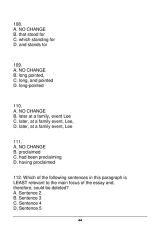 44
108.
A. NO CHANGE
B. that stood for
C. which standing for
D. and stands for
109.
A. NO CHANGE
B. long pointed,
C. long, and pointed
D. long-pointed
110.
A. NO CHANGE
B. later at a family, event Lee
C. later, at a family event, Lee,
D. later, at a family event, Lee
111.
A. NO CHANGE
B. proclaimed
C. had been proclaiming
D. having proclaimed
112. Which of the following sentences in this paragraph is
LEAST relevant to the main focus of the essay and,
therefore, could be deleted?
A. Sentence 2
B. Sentence 3
C. Sentence 4
D. Sentence 5
 