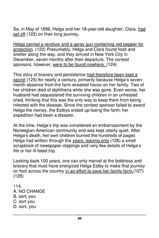 46
So, in May of 1896, Helga and her 18-year-old daughter, Clara, had
set off (122) on their long journey.
Helga carried a revolver and a spray gun containing red pepper for
protection. (123) Presumably, Helga and Clara found food and
shelter along the way, and they arrived in New York City in
December, seven months after their departure. The contest
sponsors, however, were to be found nowhere. (124)
This story of bravery and persistence had therefore been kept a
secret (125) for nearly a century, primarily because Helga’s seven-
month absence from the farm wreaked havoc on her family. Two of
her children died of diphtheria while she was gone. Even worse, her
husband had sequestered the surviving children in an unheated
shed, thinking that this was the only way to keep them from being
infected with the disease. Since the contest sponsor failed to award
Helga the money, the Estbys ended up losing the farm; her
expedition had been a disaster.
At the time, Helga’s trip was considered an embarrassment by the
Norwegian-American community and was kept utterly quiet. After
Helga’s death, her own children burned the hundreds of pages
Helga had written through the years, leaving only (126) a small
scrapbook of newspaper clippings and very few details of Helga’s
life or her ill-fated trip.
Looking back 100 years, one can only marvel at the boldness and
bravery that must have energized Helga Estby to make that journey
on foot across the country in an effort to save her family farm.(127)
(128)
114.
A. NO CHANGE
B. sort; you
C. sort you
D. sort, you
 