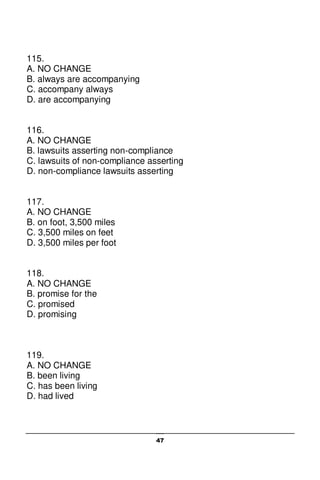 47
115.
A. NO CHANGE
B. always are accompanying
C. accompany always
D. are accompanying
116.
A. NO CHANGE
B. lawsuits asserting non-compliance
C. lawsuits of non-compliance asserting
D. non-compliance lawsuits asserting
117.
A. NO CHANGE
B. on foot, 3,500 miles
C. 3,500 miles on feet
D. 3,500 miles per foot
118.
A. NO CHANGE
B. promise for the
C. promised
D. promising
119.
A. NO CHANGE
B. been living
C. has been living
D. had lived
 