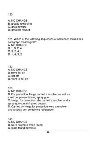 48
120.
A. NO CHANGE
B. greatly rewarding
C. great reward
D. greatest reward
121. Which of the following sequences of sentences makes this
paragraph most logical?
A. NO CHANGE
B. 1, 3, 2, 4
C. 3, 2, 4, 1
D. 1, 4, 3, 2
122.
A. NO CHANGE
B. have set off
C. set off
D. went to set off
123.
A. NO CHANGE
B. For protection, Helga carried a revolver as well as
a red pepper-containing spray gun.
C. Helga, for protection, she carried a revolver and a
spray gun containing red pepper.
D. Carried by Helga for protection were a revolver
and a spray gun containing red pepper.
124.
A. NO CHANGE
B. were nowhere when found
C. to be found nowhere
 