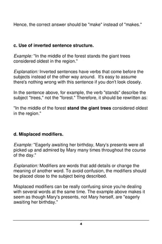 4
Hence, the correct answer should be "make" instead of "makes."
c. Use of inverted sentence structure.
Example: "In the middle of the forest stands the giant trees
considered oldest in the region."
Explanation: Inverted sentences have verbs that come before the
subjects instead of the other way around. It's easy to assume
there's nothing wrong with this sentence if you don't look closely.
In the sentence above, for example, the verb "stands" describe the
subject "trees," not the "forest." Therefore, it should be rewritten as:
"In the middle of the forest stand the giant trees considered oldest
in the region."
d. Misplaced modifiers.
Example: "Eagerly awaiting her birthday, Mary's presents were all
picked up and admired by Mary many times throughout the course
of the day."
Explanation: Modifiers are words that add details or change the
meaning of another word. To avoid confusion, the modifiers should
be placed close to the subject being described.
Misplaced modifiers can be really confusing since you're dealing
with several words at the same time. The example above makes it
seem as though Mary's presents, not Mary herself, are "eagerly
awaiting her birthday."
 