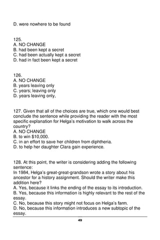 49
D. were nowhere to be found
125.
A. NO CHANGE
B. had been kept a secret
C. had been actually kept a secret
D. had in fact been kept a secret
126.
A. NO CHANGE
B. years leaving only
C. years; leaving only
D. years leaving only,
127. Given that all of the choices are true, which one would best
conclude the sentence while providing the reader with the most
specific explanation for Helga’s motivation to walk across the
country?
A. NO CHANGE
B. to win $10,000.
C. in an effort to save her children from diphtheria.
D. to help her daughter Clara gain experience.
128. At this point, the writer is considering adding the following
sentence:
In 1984, Helga’s great-great-grandson wrote a story about his
ancestor for a history assignment. Should the writer make this
addition here?
A. Yes, because it links the ending of the essay to its introduction.
B. Yes, because this information is highly relevant to the rest of the
essay.
C. No, because this story might not focus on Helga’s farm.
D. No, because this information introduces a new subtopic of the
essay.
 