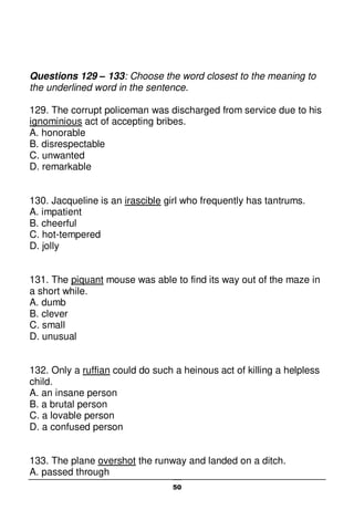 50
Questions 129 – 133: Choose the word closest to the meaning to
the underlined word in the sentence.
129. The corrupt policeman was discharged from service due to his
ignominious act of accepting bribes.
A. honorable
B. disrespectable
C. unwanted
D. remarkable
130. Jacqueline is an irascible girl who frequently has tantrums.
A. impatient
B. cheerful
C. hot-tempered
D. jolly
131. The piquant mouse was able to find its way out of the maze in
a short while.
A. dumb
B. clever
C. small
D. unusual
132. Only a ruffian could do such a heinous act of killing a helpless
child.
A. an insane person
B. a brutal person
C. a lovable person
D. a confused person
133. The plane overshot the runway and landed on a ditch.
A. passed through
 