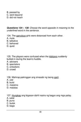 51
B. passed by
C. went beyond
D. did not reach
Questions 134 – 138: Choose the word opposite in meaning to the
underlined word in the sentence.
134. The garrulous girls were distanced from each other.
A. mute
B. talkative
C. behaved
D. quiet
135. The players were confused when the kibitzers suddenly
butted-in during the team’s huddle.
A. advisers
B. spectators
C. onlookers
D. crowd
136. Mahirap pakinggan ang sinasabi ng taong garil.
A. utal
B. bulol
C. matalino
D. matatas
137. Hungkag ang bigasan dahil nasira ng bagyo ang mga palay.
A. salat
B. puno
C. bulok
D. bago
 