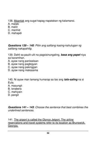 52
138. Maantak ang sugat kapag napatakan ng kalamansi.
A. malaki
B. maliit
C. manhid
D. mahapdi
Questions 139 – 140: Piliin ang salitang kasing-kahulugan ng
salitang nakapahilig.
139. Dahil sa paulit-ulit na pagsisinungaling, basa ang papel niya
sa karamihan.
A. ayaw nang paniwalaan
B. ayaw nang pagbigyan
C. ayaw nang pakinggan
D. ayaw nang makasama
140. Ni ayaw man lamang humarap sa tao ang talo-saling na si
Eula.
A. masungit
B. isnabera
C. mahiyain
D. pangit
Questions 141 – 143: Choose the sentence that best combines the
underlined sentences.
141. The airport is called the Glynco Jetport. The airline
reservations and travel systems refer to its location as Brunswick,
Georgia.
 
