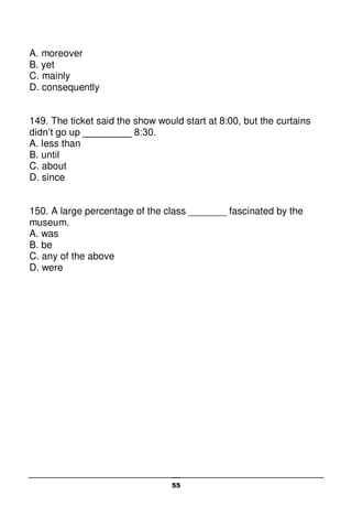 55
A. moreover
B. yet
C. mainly
D. consequently
149. The ticket said the show would start at 8:00, but the curtains
didn’t go up _________ 8:30.
A. less than
B. until
C. about
D. since
150. A large percentage of the class _______ fascinated by the
museum.
A. was
B. be
C. any of the above
D. were
 