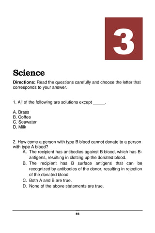 56
Science
Directions: Read the questions carefully and choose the letter that
corresponds to your answer.
1. All of the following are solutions except _____.
A. Brass
B. Coffee
C. Seawater
D. Milk
2. How come a person with type B blood cannot donate to a person
with type A blood?
A. The recipient has antibodies against B blood, which has B-
antigens, resulting in clotting up the donated blood.
B. The recipient has B surface antigens that can be
recognized by antibodies of the donor, resulting in rejection
of the donated blood.
C. Both A and B are true.
D. None of the above statements are true.
3
 