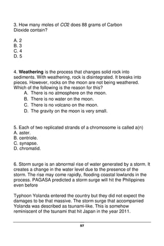 57
3. How many moles of CO2 does 88 grams of Carbon
Dioxide contain?
A. 2
B. 3
C. 4
D. 5
4. Weathering is the process that changes solid rock into
sediments. With weathering, rock is disintegrated. It breaks into
pieces. However, rocks on the moon are not being weathered.
Which of the following is the reason for this?
A. There is no atmosphere on the moon.
B. There is no water on the moon.
C. There is no volcano on the moon.
D. The gravity on the moon is very small.
5. Each of two replicated strands of a chromosome is called a(n)
A. aster.
B. centriole.
C. synapse.
D. chromatid.
6. Storm surge is an abnormal rise of water generated by a storm. It
creates a change in the water level due to the presence of the
storm. The rise may come rapidly, flooding coastal lowlands in the
process. PAGASA predicted a storm surge will hit the Philippines
even before
Typhoon Yolanda entered the country but they did not expect the
damages to be that massive. The storm surge that accompanied
Yolanda was described as tsunami-like. This is somehow
reminiscent of the tsunami that hit Japan in the year 2011.
 