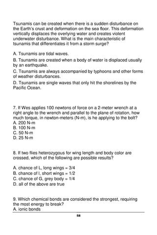 58
Tsunamis can be created when there is a sudden disturbance on
the Earth’s crust and deformation on the sea floor. This deformation
vertically displaces the overlying water and creates violent
underwater disturbance. What is the main characteristic of
tsunamis that differentiates it from a storm surge?
A. Tsunamis are tidal waves.
B. Tsunamis are created when a body of water is displaced usually
by an earthquake.
C. Tsunamis are always accompanied by typhoons and other forms
of weather disturbances.
D. Tsunamis are single waves that only hit the shorelines by the
Pacific Ocean.
7. If Wes applies 100 newtons of force on a 2-meter wrench at a
right angle to the wrench and parallel to the plane of rotation, how
much torque, in newton-meters (N-m), is he applying to the bolt?
A. 200 N-m
B. 100 N-m
C. 50 N-m
D. 25 N-m
8. If two flies heterozygous for wing length and body color are
crossed, which of the following are possible results?
A. chance of L, long wings = 3/4
B. chance of l, short wings = 1/2
C. chance of G, grey body = 1/4
D. all of the above are true
9. Which chemical bonds are considered the strongest, requiring
the most energy to break?
A. ionic bonds
 