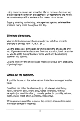 5
Using common sense, we know that Mary's presents have no way
of expressing the emotion of eagerness. By rearranging the words,
we can come up with a sentence that makes more sense:
Eagerly awaiting her birthday, Mary picked up and admired her
presents many times throughout the day.
Eliminate distracters.
Most multiple choice questions provide you with four possible
answers to choose from--A, B, C, or D.
Use the process of elimination to whittle down the choices to only
two. If you remove the distracters from the equation, it will be easier
for you to get to the right answer since you'll only be choosing
between two options.
Dealing with only two choices also means you have 50% probability
of getting it right.
Watch out for qualifiers.
A qualifier is a word that enhances or limits the meaning of another
word.
Qualifiers can either be absolute (e.g., all, always, absolutely,
never, certainly, best, every, only, worst, invariably, without
exception) or conditional (e.g., usually, probably, possibly, seldom,
might, much, most, often, generally, frequently).
When you see a qualifier in one of the choices, it can either make
the option correct or incorrect.
 