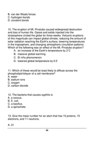 59
B. van der Waals forces
C. hydrogen bonds
D. covalent bonds
10. The eruption of Mt. Pinatubo caused widespread destruction
and loss of human life. Gases and solids injected into the
stratosphere circled the globe for three weeks. Volcanic eruptions
of this magnitude can impact global climate, reducing the amount of
solar radiation reaching the Earth's surface, lowering temperatures
in the troposphere, and changing atmospheric circulation patterns.
Which of the following was an effect of the Mt. Pinatubo eruption?
A. an increase of the Earth’s temperature by 2˚C
B. massive global warming
C. El niño phenomenon
D. lowered global temperature by 0.5˚
11. Which of these would be least likely to diffuse across the
phospholipid bilayer of a cell membrane?
A. water
B. sodium ions
C. oxygen
D. carbon dioxide
12. The bacteria that causes syphilis is
A. a coccus.
B. E. coli.
C. a bacillus.
D. a spirochete.
13. Give the mass number for an atom that has 10 protons, 10
electrons, and 11 neutrons.
A. 31
 