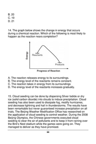 60
B. 20
C. 10
D. 21
14. The graph below shows the change in energy that occurs
during a chemical reaction. Which of the following is most likely to
happen as the reaction nears completion?
A. The reaction releases energy to its surroundings.
B. The energy level of the reactants remains constant.
C. The reaction takes in energy from its surroundings
D. The energy level of the reactants increases gradually.
15. Cloud seeding can be done by dispersing Silver Iodide or dry
ice (solid carbon dioxide) into clouds to induce precipitation. Cloud
seeding has also been used to dissipate fog, modify hurricanes,
and decrease lightning and hail in thunderstorms. The results have
been remarkable but never guaranteed increase precipitation on all
trials. The Beijing Weather Modification Office has researched on
the application of cloud seeding to control weather. During the 2008
Beijing Olympics, the Chinese governments executed cloud
seeding to clear the air of pollutants and to keep it from raining over
the Bird’s Nest stadium while the games were going on. They
managed to deliver as they have promised.
 