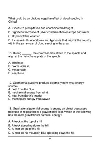 61
What could be an obvious negative effect of cloud seeding in
China?
A. Excessive precipitation and unanticipated drought
B. Significant increase of Silver contamination on crops and water
C. Unpredictable weather
D. Increase in thunderstorms and typhoons that may hit the country
within the same year of cloud seeding in the area
16. During ______, the chromosomes attach to the spindle and
align at the metaphase plate of the spindle.
A. prophase
B. prometaphase
C. metaphase
D. anaphase
17. Geothermal systems produce electricity from what energy
source?
A. heat from the Sun
B. mechanical energy from wind
C. heat from Earth’s interior
D. mechanical energy from waves
18. Gravitational potential energy is energy an object possesses
because of its position in a gravitational field. Which of the following
has the most gravitational potential energy?
A. A truck at the top of a hill
B. A truck speeding down the hill
C. A man on top of the hill
D. A man on his mountain bike speeding down the hill
 