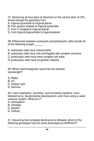 65
27. Removing all lone pairs of electrons on the central atom of ClF3
would change the geometry from
A. trigonal pyramidal to trigonal planar.
B. from square shaped to trigonal pyramidal.
C. from T–shaped to trigonal planar.
D. from trigonal bipyramidal to trigonal planar.
28. Differences between eukaryotic and prokaryotic cells include all
of the following except ______.
A. eukaryotic cells have mitochondria
B. eukaryotic cells have cilia and flagella with complex structure
C. prokaryotic cells have more complex cell walls
D. prokaryotic cells have no genetic material
29. Which electromagnetic wave has the shortest
wavelength?
A. Radio
B. UV
C. Visible Light
D. Gamma
30. I lack respiratory, excretory, and circulatory systems, have
bilateral larva, deuterostome development, and move using a water
vascular system. What am I?
A. echinoderm
B. chordate
C. jellyfish
D. mollusc
31. Assuming that complete dominance is followed, which of the
following genotypes has the same phenotype as QQRrssTt?
 