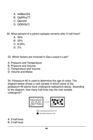 66
A. AABbccDd
B. QqRRssTT
C. Qqrrsstt
D. QQRrSsTt
32. What percent of a parent isotopes remains after 2 half-lives?
A. 50%
B. 25%
C. 6.25%
D. 2%
33. Which factors are involved in Gay-Lussac’s Law?
A. Pressure and Temperature
B. Pressure and Volume
C. Temperature and Volume
D. Volume and Moles
34. Potassium-40 is used to determine the age of rocks. The
diagram below shows a rock sample in which some of the
potassium-40 atoms have undergone radioactive decay. According
to the diagram, how many half-lives has the rock sample
undergone?
A. 9 half-lives
B. 3 half-lives
 