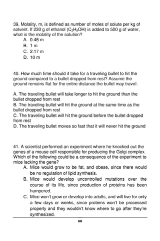 68
39. Molality, m, is defined as number of moles of solute per kg of
solvent. If 230 g of ethanol (C2H5OH) is added to 500 g of water,
what is the molality of the solution?
A. 0.46 m
B. 1 m
C. 2.17 m
D. 10 m
40. How much time should it take for a traveling bullet to hit the
ground compared to a bullet dropped from rest? Assume the
ground remains flat for the entire distance the bullet may travel.
A. The traveling bullet will take longer to hit the ground than the
bullet dropped from rest
B. The traveling bullet will hit the ground at the same time as the
bullet dropped from rest
C. The traveling bullet will hit the ground before the bullet dropped
from rest
D. The traveling bullet moves so fast that it will never hit the ground
41. A scientist performed an experiment where he knocked out the
genes of a mouse cell responsible for producing the Golgi complex.
Which of the following could be a consequence of the experiment to
mice lacking the gene?
A. Mice would grow to be fat, and obese, since there would
be no regulation of lipid synthesis.
B. Mice would develop uncontrolled mutations over the
course of its life, since production of proteins has been
hampered.
C. Mice won’t grow or develop into adults, and will live for only
a few days or weeks, since proteins won’t be processed
properly and they wouldn’t know where to go after they’re
synthesized.
 