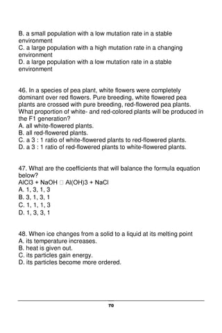 70
B. a small population with a low mutation rate in a stable
environment
C. a large population with a high mutation rate in a changing
environment
D. a large population with a low mutation rate in a stable
environment
46. In a species of pea plant, white flowers were completely
dominant over red flowers. Pure breeding, white flowered pea
plants are crossed with pure breeding, red-flowered pea plants.
What proportion of white- and red-colored plants will be produced in
the F1 generation?
A. all white-flowered plants.
B. all red-flowered plants.
C. a 3 : 1 ratio of white-flowered plants to red-flowered plants.
D. a 3 : 1 ratio of red-flowered plants to white-flowered plants.
47. What are the coefficients that will balance the formula equation
below?
A. 1, 3, 1, 3
B. 3, 1, 3, 1
C. 1, 1, 1, 3
D. 1, 3, 3, 1
48. When ice changes from a solid to a liquid at its melting point
A. its temperature increases.
B. heat is given out.
C. its particles gain energy.
D. its particles become more ordered.
 