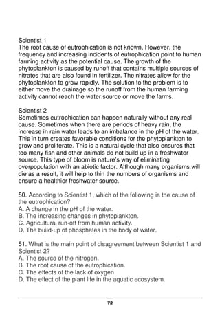 72
Scientist 1
The root cause of eutrophication is not known. However, the
frequency and increasing incidents of eutrophication point to human
farming activity as the potential cause. The growth of the
phytoplankton is caused by runoff that contains multiple sources of
nitrates that are also found in fertilizer. The nitrates allow for the
phytoplankton to grow rapidly. The solution to the problem is to
either move the drainage so the runoff from the human farming
activity cannot reach the water source or move the farms.
Scientist 2
Sometimes eutrophication can happen naturally without any real
cause. Sometimes when there are periods of heavy rain, the
increase in rain water leads to an imbalance in the pH of the water.
This in turn creates favorable conditions for the phytoplankton to
grow and proliferate. This is a natural cycle that also ensures that
too many fish and other animals do not build up in a freshwater
source. This type of bloom is nature’s way of eliminating
overpopulation with an abiotic factor. Although many organisms will
die as a result, it will help to thin the numbers of organisms and
ensure a healthier freshwater source.
50. According to Scientist 1, which of the following is the cause of
the eutrophication?
A. A change in the pH of the water.
B. The increasing changes in phytoplankton.
C. Agricultural run-off from human activity.
D. The build-up of phosphates in the body of water.
51. What is the main point of disagreement between Scientist 1 and
Scientist 2?
A. The source of the nitrogen.
B. The root cause of the eutrophication.
C. The effects of the lack of oxygen.
D. The effect of the plant life in the aquatic ecosystem.
 