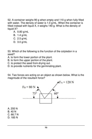 73
52. A container weighs 90 g when empty and 110 g when fully filled
with water. The density of water is 1.0 g/mL. When the container is
filled instead with liquid X, it weighs 140 g. What is the density of
liquid X?
A. 0.80 g/mL
B. 1.4 g/mL
C. 2.5 g/mL
D. 3.0 g/mL
53. Which of the following is the function of the cotyledon in a
seed?
A. to form the lower portion of the plant.
B. to form the upper portion of the plant.
C. to protect the seed from drying out.
D. to provide nutrients for the germinating plant.
54. Two forces are acting on an object as shown below. What is the
magnitude of the resultant force?
A. 200 N
B. 40 N
C. 66.7 N
D. 185 N
 
