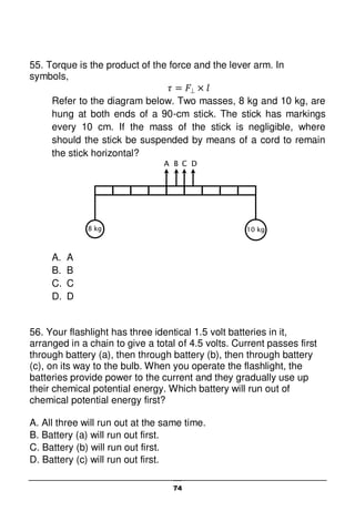 74
55. Torque is the product of the force and the lever arm. In
symbols,
Refer to the diagram below. Two masses, 8 kg and 10 kg, are
hung at both ends of a 90-cm stick. The stick has markings
every 10 cm. If the mass of the stick is negligible, where
should the stick be suspended by means of a cord to remain
the stick horizontal?
A. A
B. B
C. C
D. D
56. Your flashlight has three identical 1.5 volt batteries in it,
arranged in a chain to give a total of 4.5 volts. Current passes first
through battery (a), then through battery (b), then through battery
(c), on its way to the bulb. When you operate the flashlight, the
batteries provide power to the current and they gradually use up
their chemical potential energy. Which battery will run out of
chemical potential energy first?
A. All three will run out at the same time.
B. Battery (a) will run out first.
C. Battery (b) will run out first.
D. Battery (c) will run out first.
A B C D
8 kg 10 kg
 