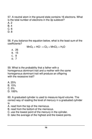 75
57. A neutral atom in the ground state contains 16 electrons. What
is the total number of electrons in the 3p sublevel?
A. 2
B. 4
C. 6
D. 8
58. If you balance the equation below, what is the least sum of the
coefficients?
MnO2 + HCl  Cl2 + MnCl2 + H2O
A. 26
B. 15
C. 9
D. 7
59. What is the probability that a father with a
homogenous dominant trait and a mother with the same
homogenous dominant trait will produce an offspring
with the recessive trait?
A. 25%
B. 15%
C. 0%
D. 100%
60. A graduated cylinder is used to measure liquid volume. The
correct way of reading the level of mercury in a graduated cylinder
is
A. read from the top of the meniscus.
B. read from the bottom of the meniscus.
C. use the lowest point of the mercury in the cylinder.
D. take the average of the highest and the lowest points.
 