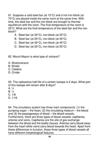 76
61. Suppose a cold steel bar (at 10C) and a hot iron block (at
70C) are placed inside the same room at the same time. With
time, the steel bar and the iron block are brought to thermal
equilibrium with the room. The final temperature of the room is
25C. What are the final temperature of the steel bar and the iron
block?
A. Steel bar (at 40C), iron block (at 25C)
B. Steel bar (at 25C), iron block (at 40C)
C. Steel bar (at 40C), iron block (at 40C)
D. Steel bar (at 25C), iron block (at 25C)
62. Mount Mayon is what type of volcano?
A. Stratovolcano
B. Shield
C. Caldera
D. Cinder
63. The radioactive half-life of a certain isotope is 2 days. What part
of this isotope will remain after 8 days?
A. ½
B. ¼
C. 1/8
D. 1/16
64. The circulatory system has three main components: (1) the
pumping organ – the heart, (2) the circulating medium – the blood
and (3) the passageways of blood – the blood vessels.
Furthermore, there are three types of blood vessels: capillaries,
arteries and veins. Capillaries are the site of gas exchange
between the blood and the bodily tissues. Arteries carry blood away
from the heart while veins carry blood towards the heart. Apart from
these differences in function, these three types of blood vessels all
have different morphological features.
 
