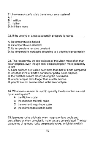 79
71. How many star/s is/are there in our solar system?
A.1
B. 1 million
C. 1 billion
D. infinitely many
72. If the volume of a gas at a certain pressure is halved, ______.
A. its temperature is halved
B. its temperature is doubled
C. its temperature remains constant
D. its temperature increases according to a geometric progression
73. The reason why we see eclipses of the Moon more often than
solar eclipses, even though solar eclipses happen more frequently
is that
A. lunar eclipses are visible over more than half of Earth compared
to less than 20% of Earth’s surface for partial solar eclipses.
B. the weather is more cloudy during the new moon.
C. a lunar eclipse lasts longer than a solar eclipse.
D. people are not so interested in the solar eclipse.
74. What measurement is used to quantify the destruction caused
by an earthquake?
A. the Richter scale
B. the modified Mercalli scale
C. the moment magnitude scale
D. the moment destruction scale
75. Igeneous rocks originate when magma or lava cools and
crystallizes or when pyroclastic materials are consolidated. The two
categories of igneous rocks are plutonic rocks, which form within
 