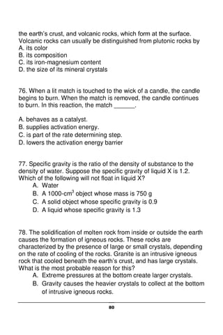 80
the earth’s crust, and volcanic rocks, which form at the surface.
Volcanic rocks can usually be distinguished from plutonic rocks by
A. its color
B. its composition
C. its iron-magnesium content
D. the size of its mineral crystals
76. When a lit match is touched to the wick of a candle, the candle
begins to burn. When the match is removed, the candle continues
to burn. In this reaction, the match ______.
A. behaves as a catalyst.
B. supplies activation energy.
C. is part of the rate determining step.
D. lowers the activation energy barrier
77. Specific gravity is the ratio of the density of substance to the
density of water. Suppose the specific gravity of liquid X is 1.2.
Which of the following will not float in liquid X?
A. Water
B. A 1000-cm3
object whose mass is 750 g
C. A solid object whose specific gravity is 0.9
D. A liquid whose specific gravity is 1.3
78. The solidification of molten rock from inside or outside the earth
causes the formation of igneous rocks. These rocks are
characterized by the presence of large or small crystals, depending
on the rate of cooling of the rocks. Granite is an intrusive igneous
rock that cooled beneath the earth’s crust, and has large crystals.
What is the most probable reason for this?
A. Extreme pressures at the bottom create larger crystals.
B. Gravity causes the heavier crystals to collect at the bottom
of intrusive igneous rocks.
 