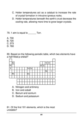 81
K
Na
Be
Co
Ba Os
Fe
Al Si
N O
Sb I
C. Hotter temperatures act as a catalyst to increase the rate
of crystal formation in intrusive igneous rocks.
D. Hotter temperatures beneath the earth’s crust decrease the
cooling rate, allowing more time to grow larger crystals.
79. 1 atm is equal to ______ Torr.
A. 700
B. 720
C. 273
D. 760
80. Based on the following periodic table, which two elements have
a half-filled p orbital?
A. Nitrogen and antimony
B. Iron and cobalt
C. Barium and osmium
D. Sodium and potassium
81. Of the first 101 elements, which is the most
unstable?
 