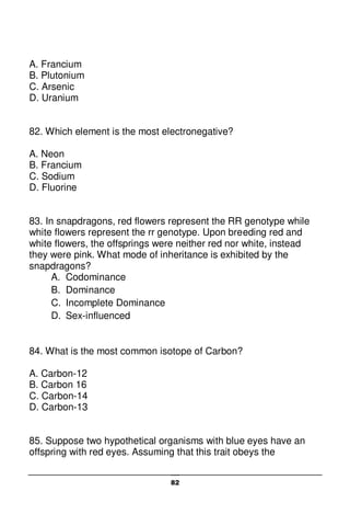 82
A. Francium
B. Plutonium
C. Arsenic
D. Uranium
82. Which element is the most electronegative?
A. Neon
B. Francium
C. Sodium
D. Fluorine
83. In snapdragons, red flowers represent the RR genotype while
white flowers represent the rr genotype. Upon breeding red and
white flowers, the offsprings were neither red nor white, instead
they were pink. What mode of inheritance is exhibited by the
snapdragons?
A. Codominance
B. Dominance
C. Incomplete Dominance
D. Sex-influenced
84. What is the most common isotope of Carbon?
A. Carbon-12
B. Carbon 16
C. Carbon-14
D. Carbon-13
85. Suppose two hypothetical organisms with blue eyes have an
offspring with red eyes. Assuming that this trait obeys the
 